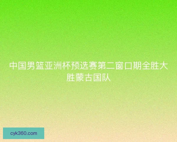 中国男篮亚洲杯预选赛第二窗口期全胜大胜蒙古国队