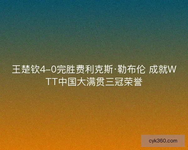 王楚钦4-0完胜费利克斯·勒布伦 成就WTT中国大满贯三冠荣誉
