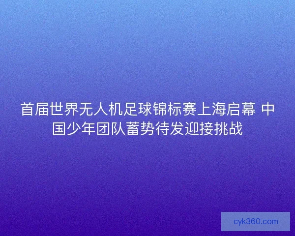 首届世界无人机足球锦标赛上海启幕 中国少年团队蓄势待发迎接挑战